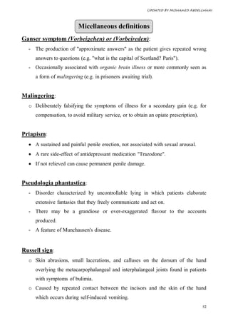 Updated By Mohamed Abdelghani



                         Micellaneous definitions
Ganser symptom (Vorbeigehen) or (Vorbeireden):
  - The production of "approximate answers" as the patient gives repeated wrong
     answers to questions (e.g. "what is the capital of Scotland? Paris").
  - Occasionally associated with organic brain illness or more commonly seen as
     a form of malingering (e.g. in prisoners awaiting trial).


Malingering:
  o Deliberately falsifying the symptoms of illness for a secondary gain (e.g. for
     compensation, to avoid military service, or to obtain an opiate prescription).


Priapism:
   A sustained and painful penile erection, not associated with sexual arousal.
   A rare side-effect of antidepressant medication "Trazodone".
   If not relieved can cause permanent penile damage.


Pseudologia phantastica:
  - Disorder characterized by uncontrollable lying in which patients elaborate
     extensive fantasies that they freely communicate and act on.
  - There may be a grandiose or over-exaggerated flavour to the accounts
     produced.
  - A feature of Munchausen's disease.


Russell sign:
  o Skin abrasions, small lacerations, and calluses on the dorsum of the hand
     overlying the metacarpophalangeal and interphalangeal joints found in patients
     with symptoms of bulimia.
  o Caused by repeated contact between the incisors and the skin of the hand
     which occurs during self-induced vomiting.
                                                                                      52
 