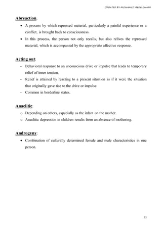 Updated By Mohamed Abdelghani



Abreaction:
   A process by which repressed material, particularly a painful experience or a
     conflict, is brought back to consciousness.
   In this process, the person not only recalls, but also relives the repressed
     material, which is accompanied by the appropriate affective response.


Acting out:
  - Behavioral response to an unconscious drive or impulse that leads to temporary
     relief of inner tension.
  - Relief is attained by reacting to a present situation as if it were the situation
     that originally gave rise to the drive or impulse.
  - Common in borderline states.


Anaclitic:
  o Depending on others, especially as the infant on the mother.
  o Anaclitic depression in children results from an absence of mothering.


Androgyny:
   Combination of culturally determined female and male characteristics in one
     person.




                                                                                   53
 