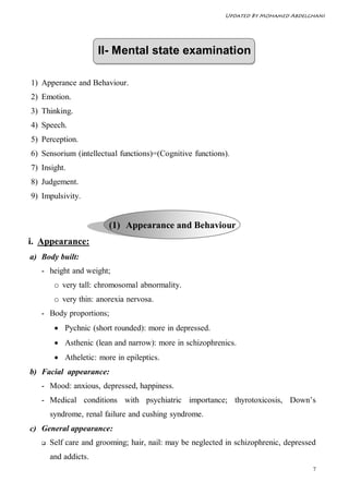 Updated By Mohamed Abdelghani




                      II- Mental state examination

1) Apperance and Behaviour.
2) Emotion.
3) Thinking.
4) Speech.
5) Perception.
6) Sensorium (intellectual functions)=(Cognitive functions).
7) Insight.
8) Judgement.
9) Impulsivity.


                        (1) Appearance and Behaviour
i. Appearance:
a) Body built:
   - height and weight;
        o very tall: chromosomal abnormality.
        o very thin: anorexia nervosa.
   - Body proportions;
         Pychnic (short rounded): more in depressed.
         Asthenic (lean and narrow): more in schizophrenics.
         Atheletic: more in epileptics.
b) Facial appearance:
   - Mood: anxious, depressed, happiness.
   - Medical conditions with psychiatric importance; thyrotoxicosis, Down’s
       syndrome, renal failure and cushing syndrome.
c) General appearance:
      Self care and grooming; hair, nail: may be neglected in schizophrenic, depressed
       and addicts.
                                                                                      7
 