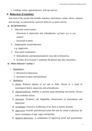 Updated By Mohamed Abdelghani



      Clothing; colour, appropriateness with age and sex.
ii. Behaviour (Conation):
 Sum total of the psyche that includes impulses, motivations, wishes, drives, instincts,
 and cravings, as expressed by a person's behavior or motor activity.
a) Social behaviour:
   1- Abnormal social contact:
        - Decreased in depression and schizophrenia e.g:"poor eye to eye
           contact".
        - Increased in mania.
   2- Inappropriate social behaviour:
         e.g. Aggression.
   3- Non-social vocalization:
         Schizophrenic and demented patients may talk to themselves.
         In Gilles de la Tourette’s syndrome the patient may utter obscenities.
b) Motor behavior" activity":

   i. Quantitative:
        1- Decreased in depression.
        2- Increased in mania and hypomania.
  ii. Qualitative:
       1. Abulia: Reduced impulse to act and to think. Occurs as a result of
          neurological deficit, depression and schizophrenia.
       2. Adiadochokinesia: Inability to perform rapid alternating movements. Occurs
          with cerebellar lesions.
       3. Adynamia: Weakness and fatigability, characteristic of neurasthenia and
          depression.
       4. Aerophagia: Excessive swallowing of air. Seen in anxiety disorder.
       5. Aggression: forceful, goal-directed action that may be verbal or physical; the
          motor counterpart of rage, anger and hostility.
       6. Agitated depression: A combination of depressed mood and psychomotor

                                                                                           8
 