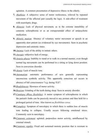 Updated By Mohamed Abdelghani



   agitation. A common presentation of depressive illness in the elderly.
7. Akathisia: A subjective sense of motor restlessness, relieved by repeated
   movement of the affected part (usually the legs). A side-effect of treatment
   with neuroleptic drugs.
8. Akinesia: Lack of physical movement, as in the extreme immobility of
   catatonic schizophrenia or as an extrapyramidal effect of antipsychotic
   medication.
9. Akinetic mutism: Absence of voluntary motor movement or speech in an
   apparently alert patient (as evidenced by eye movements). Seen in psychotic
   depression and catatonic states.
10. Amimia: Lack of the ability to imitate others.
11. Anergia: subjestive lack of energy.
12. Astasia abasia: Inability to stand or to walk in a normal manner, even though
   normal leg movements can be performed in a sitting or lying down position.
   Seen in conversion disorder.
13. Atonia: Lack of muscle tone.
14. Automatism:    automatic   performance      of   acts     generally   representing
   unconscious symbolic activity. This apparently conscious act occurs in
   absence of full consciousness "e.g. during TLE".
15. Bradykinesia: Slowness of motor activity.
16. Bruxism: Grinding of the teeth during sleep. Seen in anxiety disorder.
17. Catalepsy (Waxy flexibility): A motor symptom of schizophrenia in which
   the patient's limbs can be passively moved to any posture and then held for a
   prolonged period of time. Also known as flexibilitas cerea.
18. Cataplexy: Symptom of narcolepsy in which there is sudden loss of muscle
   tone leading to collapse. Usually occurs following emotional stress.
   Commonly seen in narcolepsy.
19. Catatonic exitement: agitated, purposeless motor activity, uninfluenced by
   external stimuli.
20. Catatonic rigidity: Fixed and sustained motoric position that is resistant to

                                                                                         9
 