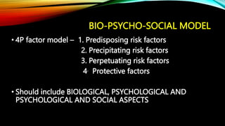 BIO-PSYCHO-SOCIAL MODEL
• 4P factor model – 1. Predisposing risk factors
2. Precipitating risk factors
3. Perpetuating risk factors
4. Protective factors
• Should include BIOLOGICAL, PSYCHOLOGICAL AND
PSYCHOLOGICAL AND SOCIAL ASPECTS
 