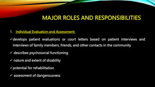 MAJOR ROLES AND RESPONSIBILITIES
1. Individual Evaluation and Assessment:
develops patient evaluations or court letters based on patient interviews and
interviews of family members, friends, and other contacts in the community
 describes psychosocial functioning
 nature and extent of disability
potential for rehabilitation
 assessment of dangerousness
 