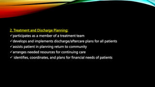 2. Treatment and Discharge Planning:
participates as a member of a treatment team
develops and implements discharge/aftercare plans for all patients
assists patient in planning return to community
arranges needed resources for continuing care
 identifies, coordinates, and plans for financial needs of patients
 