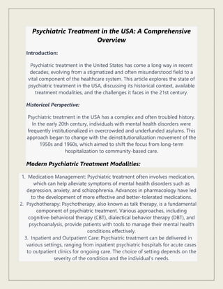 Psychiatric Treatment in the USA: A Comprehensive
Overview
Introduction:
Psychiatric treatment in the United States has come a long way in recent
decades, evolving from a stigmatized and often misunderstood field to a
vital component of the healthcare system. This article explores the state of
psychiatric treatment in the USA, discussing its historical context, available
treatment modalities, and the challenges it faces in the 21st century.
Historical Perspective:
Psychiatric treatment in the USA has a complex and often troubled history.
In the early 20th century, individuals with mental health disorders were
frequently institutionalized in overcrowded and underfunded asylums. This
approach began to change with the deinstitutionalization movement of the
1950s and 1960s, which aimed to shift the focus from long-term
hospitalization to community-based care.
Modern Psychiatric Treatment Modalities:
1. Medication Management: Psychiatric treatment often involves medication,
which can help alleviate symptoms of mental health disorders such as
depression, anxiety, and schizophrenia. Advances in pharmacology have led
to the development of more effective and better-tolerated medications.
2. Psychotherapy: Psychotherapy, also known as talk therapy, is a fundamental
component of psychiatric treatment. Various approaches, including
cognitive-behavioral therapy (CBT), dialectical behavior therapy (DBT), and
psychoanalysis, provide patients with tools to manage their mental health
conditions effectively.
3. Inpatient and Outpatient Care: Psychiatric treatment can be delivered in
various settings, ranging from inpatient psychiatric hospitals for acute cases
to outpatient clinics for ongoing care. The choice of setting depends on the
severity of the condition and the individual's needs.
 
