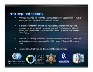  WehaveobtainedIRBfromtheLosAngelesCountyDepartmentofPublic
Health;OurUCLAIRBiscurrentlyunderreview.

   InpreparaKonforthisproject,wehaveestablishedrelaKonshipsand
madeverbalagreementsfordatatransferwithDepartmentofMental
Health,theDepartmentofPublicHealth,theLACountySheriﬀ,andthe
CEO’sOﬃce.

   WehavealsostrengthenedouralliancesandcapabiliKesacrossthethree
psychiatricemergencyroomsatLAC+USC,Harbor‐UCLAandOliveView‐
UCLA.

   StakeholderAdvisoryBoarddevelopmentalsounderway.
 