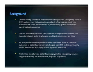   UnderstandinguKlizaKonandoutcomesofPsychiatricEmergencyService
(PES)paKentsmayhelpestablishstandardsofcareacrossthethree
psychiatricER'sandimproveclinicalproducKvity,qualityofcareand
overallpaKentoutcomes.

   ThereislimitedinternalLACDHSdataandliUlepublisheddataonthe
characterisKcsofpaKentswhousepsychiatricemergencyservices

   NoprospecKveorretrospecKvestudieshavebeendonetocompare
outcomesofpaKentswhoweredischargedfromPEStothecommunity
versusreferredforacutepsychiatricinpaKentadmission.

   ThelimitedliteratureonpaKentsusingpsychiatricemergencyservices
suggeststhattheyareavulnerable,highriskpopulaKon
 
