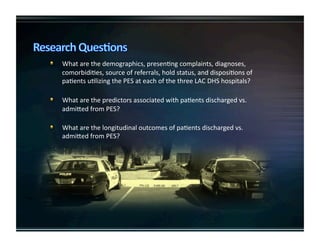   Whatarethedemographics,presenKngcomplaints,diagnoses,
comorbidiKes,sourceofreferrals,holdstatus,anddisposiKonsof
paKentsuKlizingthePESateachofthethreeLACDHShospitals?

   WhatarethepredictorsassociatedwithpaKentsdischargedvs.
admiUedfromPES?

   WhatarethelongitudinaloutcomesofpaKentsdischargedvs.
admiUedfromPES?
 
