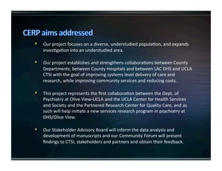   Ourprojectfocusesonadiverse,understudiedpopulaKon,andexpands
invesKgaKonintoanunderstudiedarea.

   OurprojectestablishesandstrengthenscollaboraKonsbetweenCounty
Departments,betweenCountyHospitalsandbetweenLACDHSandUCLA
CTSIwiththegoalofimprovingsystemsleveldeliveryofcareand
research,whileimprovingcommunityservicesandreducingcosts.

   ThisprojectrepresentstheﬁrstcollaboraKonbetweentheDept.of
PsychiatryatOliveView‐UCLAandtheUCLACenterforHealthServices
andSocietyandthePartneredResearchCenterforQualityCare,andas
suchwillhelpiniKateanewservicesresearchprograminpsychiatryat
DHS/OliveView.

   OurStakeholderAdvisoryBoardwillinformthedataanalysisand
developmentofmanuscriptsandourCommunityForumwillpresent
ﬁndingstoCTSI,stakeholdersandpartnersandobtaintheirfeedback.
 