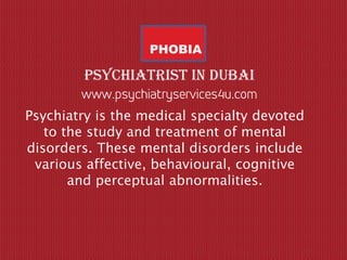 PHOBIA
Psychiatry is the medical specialty devoted
to the study and treatment of mental
disorders. These mental disorders include
various affective, behavioural, cognitive
and perceptual abnormalities.
Psychiatrist in dubai
 