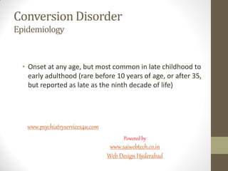 Conversion Disorder
Epidemiology
• Onset at any age, but most common in late childhood to
early adulthood (rare before 10 years of age, or after 35,
but reported as late as the ninth decade of life)
www.psychiatryservices4u.com
Powered by
www.saiwebtech.co.in
Web Design Hyderabad
 