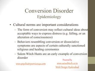 Conversion Disorder
Epidemiology
• Cultural norms are important considerations
– The form of conversion may reflect cultural ideas about
acceptable ways to express distress (e.g. falling, or an
alteration of consciousness)
– Behaviors resembling conversion or dissociative
symptoms are aspects of certain culturally sanctioned
religious and healing ceremonies
– Salem Witch Hunts are an early example of conversion
disorder
www.psychiatryservices4u.com
Powered by
www.saiwebtech.co.in
Web Design Hyderabad
 