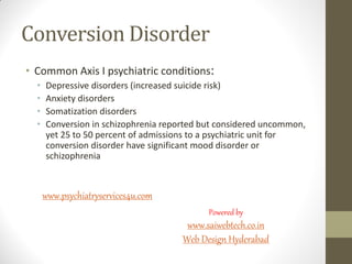 Conversion Disorder
• Common Axis I psychiatric conditions:
• Depressive disorders (increased suicide risk)
• Anxiety disorders
• Somatization disorders
• Conversion in schizophrenia reported but considered uncommon,
yet 25 to 50 percent of admissions to a psychiatric unit for
conversion disorder have significant mood disorder or
schizophrenia
www.psychiatryservices4u.com
Powered by
www.saiwebtech.co.in
Web Design Hyderabad
 