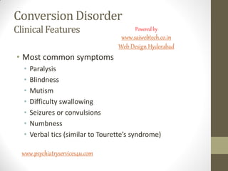 Conversion Disorder
Clinical Features
• Most common symptoms
• Paralysis
• Blindness
• Mutism
• Difficulty swallowing
• Seizures or convulsions
• Numbness
• Verbal tics (similar to Tourette’s syndrome)
www.psychiatryservices4u.com
Powered by
www.saiwebtech.co.in
Web Design Hyderabad
 