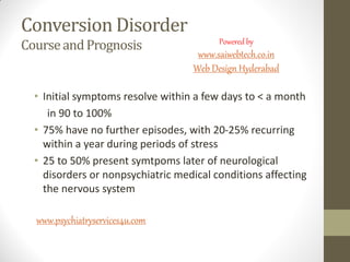 Conversion Disorder
CourseandPrognosis
• Initial symptoms resolve within a few days to < a month
in 90 to 100%
• 75% have no further episodes, with 20-25% recurring
within a year during periods of stress
• 25 to 50% present symtpoms later of neurological
disorders or nonpsychiatric medical conditions affecting
the nervous system
www.psychiatryservices4u.com
Powered by
www.saiwebtech.co.in
Web Design Hyderabad
 