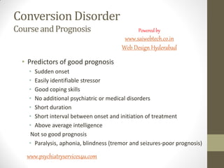 Conversion Disorder
CourseandPrognosis
• Predictors of good prognosis
• Sudden onset
• Easily identifiable stressor
• Good coping skills
• No additional psychiatric or medical disorders
• Short duration
• Short interval between onset and initiation of treatment
• Above average intelligence
Not so good prognosis
• Paralysis, aphonia, blindness (tremor and seizures-poor prognosis)
www.psychiatryservices4u.com
Powered by
www.saiwebtech.co.in
Web Design Hyderabad
 
