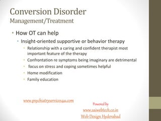 Conversion Disorder
Management/Treatment
• How OT can help
• Insight-oriented supportive or behavior therapy
• Relationship with a caring and confident therapist most
important feature of the therapy
• Confrontation re symptoms being imaginary are detrimental
• focus on stress and coping sometimes helpful
• Home modification
• Family education
www.psychiatryservices4u.com
Powered by
www.saiwebtech.co.in
Web Design Hyderabad
 