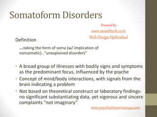 Somatoform Disorders
Definition
…taking the form of soma (w/ implication of
nonsomatic)…”unexplained disorders”
• A broad group of illnesses with bodily signs and symptoms
as the predominant focus, influenced by the psyche
• Concept of mind/body interactions, with signals from the
brain indicating a problem
• Not based on theoretical construct or laboratory findings-
no significant substantiating data, yet vigorous and sincere
complaints “not imaginary”
www.psychiatryservices4u.com
Powered by
www.saiwebtech.co.in
Web Design Hyderabad
 