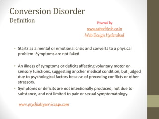 Conversion Disorder
Definition
• Starts as a mental or emotional crisis and converts to a physical
problem. Symptoms are not faked
• An illness of symptoms or deficits affecting voluntary motor or
sensory functions, suggesting another medical condition, but judged
due to psychological factors because of preceding conflicts or other
stressors.
• Symptoms or deficits are not intentionally produced, not due to
substance, and not limited to pain or sexual symptomatology.
www.psychiatryservices4u.com
Powered by
www.saiwebtech.co.in
Web Design Hyderabad
 
