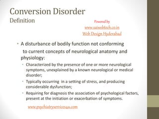 Conversion Disorder
Definition
• A disturbance of bodily function not conforming
to current concepts of neurological anatomy and
physiology:
• Characterized by the presence of one or more neurological
symptoms, unexplained by a known neurological or medical
disorder;
• Typically occurring in a setting of stress, and producing
considerable dysfunction;
• Requiring for diagnosis the association of psychological factors,
present at the initiation or exacerbation of symptoms.
www.psychiatryservices4u.com
Powered by
www.saiwebtech.co.in
Web Design Hyderabad
 