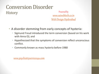 Conversion Disorder
History
• A disorder stemming from early concepts of hysteria:
• Sigmund Freud introduced the term conversion (based on his work
with Anna O); and
• Hypothesized that the symptoms of conversion reflect unconscious
conflict.
• Commonly known as mass hysteria before 1980
www.psychiatryservices4u.com
Powered by
www.saiwebtech.co.in
Web Design Hyderabad
 