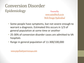 Conversion Disorder
Epidemiology
• Some people have symptoms, but not severe enough to
warrant a diagnosis. Estimated this occurs in 1/3 of
general population at some time or another
• 25-30% of conversion disorder cases are admitted to VA
hospitals
• Range in general population of 11-300/100,000
www.psychiatryservices4u.com
Powered by
www.saiwebtech.co.in
Web Design Hyderabad
 