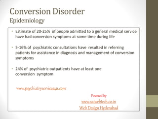 Conversion Disorder
Epidemiology
• Estimate of 20-25% of people admitted to a general medical service
have had conversion symptoms at some time during life
• 5-16% of psychiatric consultations have resulted in referring
patients for assistance in diagnosis and management of conversion
symptoms
• 24% of psychiatric outpatients have at least one
conversion symptom
www.psychiatryservices4u.com
Powered by
www.saiwebtech.co.in
Web Design Hyderabad
 