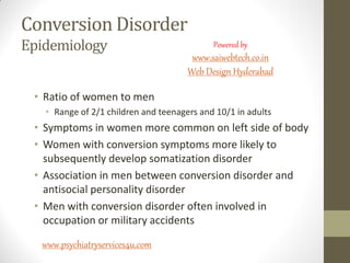 Conversion Disorder
Epidemiology
• Ratio of women to men
• Range of 2/1 children and teenagers and 10/1 in adults
• Symptoms in women more common on left side of body
• Women with conversion symptoms more likely to
subsequently develop somatization disorder
• Association in men between conversion disorder and
antisocial personality disorder
• Men with conversion disorder often involved in
occupation or military accidents
www.psychiatryservices4u.com
Powered by
www.saiwebtech.co.in
Web Design Hyderabad
 