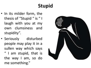 Stupid
• In its milder form, the
thesis of “Stupid “ is “ I
laugh with you at my
own clumsiness and
stupidity”.
• Seriously disturbed
people may play it in a
sullen way which says
“ I am stupid, that is
the way I am, so do
me something.”
 