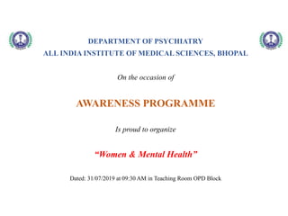 DEPARTMENT OF PSYCHIATRY
ALL INDIA INSTITUTE OF MEDICAL SCIENCES, BHOPAL
On the occasion of
AWARENESS PROGRAMME
Is proud to organize
“Women & Mental Health”
Dated: 31/07/2019 at 09:30 AM in Teaching Room OPD Block
 