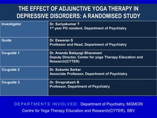 THE EFFECT OF ADJUNCTIVE YOGA THERAPY IN
DEPRESSIVE DISORDERS: A RANDOMISED STUDY
Investigator Dr. Suriyakumar T
1st year PG resident, Department of Psychiatry
Guide Dr. Eswaran S
Professor and Head, Department of Psychiatry
Co-guide 1 Dr. Ananda Balayogi Bhavanani
Deputy Director, Center for yoga Therapy Education and
Research(CYTER)
Co-guide 2 Dr. Sukanto Sarkar
Associate Professor, Department of Psychiatry
Co-guide 3 Dr. Sivaprakash B
Professor, Department of Psychiatry
D E PA RT M E N T S I N V O LV E D : Department of Psychiatry, MGMCRI
Centre for Yoga Therapy Education and Research(CYTER), SBV
 