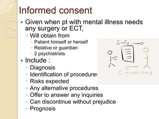 Informed consent
 Given when pt with mental illness needs
any surgery or ECT,
◦ Will obtain from
 Patient himself or herself
 Relative or guardian
 2 psychiatrists
 Include :
◦ Diagnosis
◦ Identification of procedures
◦ Risks expected
◦ Any alternative procedures
◦ Offer to answer any inquiries
◦ Can discontinue without prejudice
◦ Prognosis
 
