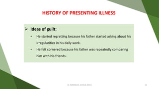  Ideas of guilt:
• He started regretting because his father started asking about his
irregularities in his daily work.
• He felt cornered because his father was repeatedly comparing
him with his friends.
HISTORY OF PRESENTING ILLNESS
Dr. IMMANUEL JOSHUA (BHU) 10
 