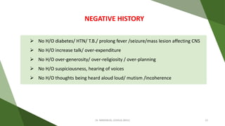  No H/O diabetes/ HTN/ T.B./ prolong fever /seizure/mass lesion affecting CNS
 No H/O increase talk/ over-expenditure
 No H/O over-generosity/ over-religiosity / over-planning
 No H/O suspiciousness, hearing of voices
 No H/O thoughts being heard aloud loud/ mutism /incoherence
NEGATIVE HISTORY
Dr. IMMANUEL JOSHUA (BHU) 12
 