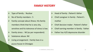  Type of family : Nuclear
 No of family members : 5
 Family concept about illness: His family
members think that he is very shy,
sensitive and his tolerance of stress is low.
 Family stress : Nil (as per respondent)
 Substance abuse :Nil
 Living arrangement : Family lives in a
pucca house in Chiraigao
FAMILY HISTORY
 Head of family : Patient’s father
 Chief caregiver in family : Patient’s
mother
 Chief decision maker : Patient’s father
 Chief earning member in family: Father
 Father has H/O depressive disorder
Dr. IMMANUEL JOSHUA (BHU) 15
 