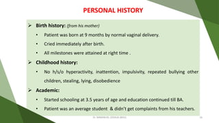  Birth history: (from his mother)
• Patient was born at 9 months by normal vaginal delivery.
• Cried immediately after birth.
• All milestones were attained at right time .
 Childhood history:
• No h/s/o hyperactivity, inattention, impulsivity, repeated bullying other
children, stealing, lying, disobedience
 Academic:
• Started schooling at 3.5 years of age and education continued till BA.
• Patient was an average student & didn’t get complaints from his teachers.
PERSONAL HISTORY
Dr. IMMANUEL JOSHUA (BHU) 16
 