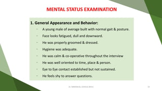 1. General Appearance and Behavior:
• A young male of average built with normal gait & posture.
• Face looks fatigued, dull and downward.
• He was properly groomed & dressed.
• Hygiene was adequate.
• He was calm & co-operative throughout the interview
• He was well oriented to time, place & person.
• Eye to Eye contact established but not sustained.
• He feels shy to answer questions.
MENTAL STATUS EXAMINATION
Dr. IMMANUEL JOSHUA (BHU) 19
 