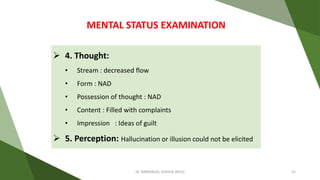 4. Thought:
• Stream : decreased flow
• Form : NAD
• Possession of thought : NAD
• Content : Filled with complaints
• Impression : Ideas of guilt
 5. Perception: Hallucination or illusion could not be elicited
MENTAL STATUS EXAMINATION
Dr. IMMANUEL JOSHUA (BHU) 21
 