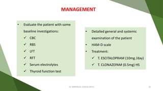 • Evaluate the patient with some
baseline investigations:
 CBC
 RBS
 LFT
 RFT
 Serum electrolytes
 Thyroid function test
MANAGEMENT
• Detailed general and systemic
examination of the patient
• HAM-D scale
• Treatment:
 T. ESCITALOPRAM (10mg /day)
 T. CLONAZEPAM (0.5mg) HS
Dr. IMMANUEL JOSHUA (BHU) 26
 