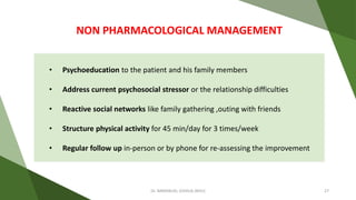 • Psychoeducation to the patient and his family members
• Address current psychosocial stressor or the relationship difficulties
• Reactive social networks like family gathering ,outing with friends
• Structure physical activity for 45 min/day for 3 times/week
• Regular follow up in-person or by phone for re-assessing the improvement
NON PHARMACOLOGICAL MANAGEMENT
Dr. IMMANUEL JOSHUA (BHU) 27
 