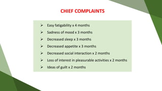 CHIEF COMPLAINTS
 Easy fatigability x 4 months
 Sadness of mood x 3 months
 Decreased sleep x 3 months
 Decreased appetite x 3 months
 Decreased social interaction x 2 months
 Loss of interest in pleasurable activities x 2 months
 Ideas of guilt x 2 months
 