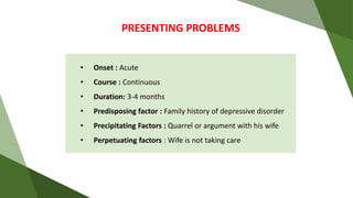 PRESENTING PROBLEMS
• Onset : Acute
• Course : Continuous
• Duration: 3-4 months
• Predisposing factor : Family history of depressive disorder
• Precipitating Factors : Quarrel or argument with his wife
• Perpetuating factors : Wife is not taking care
 