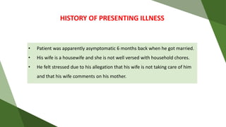 • Patient was apparently asymptomatic 6 months back when he got married.
• His wife is a housewife and she is not well versed with household chores.
• He felt stressed due to his allegation that his wife is not taking care of him
and that his wife comments on his mother.
HISTORY OF PRESENTING ILLNESS
 