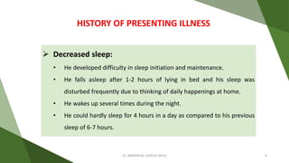  Decreased sleep:
• He developed difficulty in sleep initiation and maintenance.
• He falls asleep after 1-2 hours of lying in bed and his sleep was
disturbed frequently due to thinking of daily happenings at home.
• He wakes up several times during the night.
• He could hardly sleep for 4 hours in a day as compared to his previous
sleep of 6-7 hours.
HISTORY OF PRESENTING ILLNESS
Dr. IMMANUEL JOSHUA (BHU) 6
 