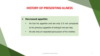  Decreased appetite:
• He lost his appetite and ate only 2-3 roti compared
to his previous appetite of eating 6 roti per day.
• He ate only on repeated persuasion of his mother.
HISTORY OF PRESENTING ILLNESS
Dr. IMMANUEL JOSHUA (BHU) 7
 