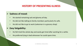  Sadness of mood:
• He started remaining sad and gloomy all day.
• He did not like talking to family members particularly his wife.
• He did not like to go to work (salesman in a grocery shop)
 Easy fatigability:
• He felt tired the whole day and easily got tired after working for a while.
• He preferred lying in bed whenever he could spare time.
HISTORY OF PRESENTING ILLNESS
Dr. IMMANUEL JOSHUA (BHU) 8
 
