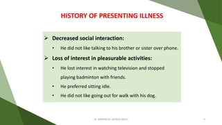  Decreased social interaction:
• He did not like talking to his brother or sister over phone.
 Loss of interest in pleasurable activities:
• He lost interest in watching television and stopped
playing badminton with friends.
• He preferred sitting idle.
• He did not like going out for walk with his dog.
HISTORY OF PRESENTING ILLNESS
Dr. IMMANUEL JOSHUA (BHU) 9
 