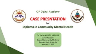 CASE PRESNTATION
for
Diploma in Community Mental Health
Dr. IMMANUEL JOSHUA
Junior Resident
Dept. of Community Medicine
Banaras Hindu University
Varanasi-221005
CIP Digital Academy
 