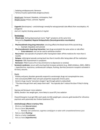 4
 Sedating antidepressants: Remeron
 Tertiary tricyclics (potentially dangerous/toxic)

 Weight gain: Seroquel, Depakote, mirtazapine, Paxil
 Weight neutral: Prozac, Lamictal, Tegretol


 Cogentin (benztropine) – anticholinergic remedy for extrapyramidal side effects from neuroleptics; H1
antagonist
 start at 1 mg bid, titrating upwards to 2 mg bid

 Terminology
 Mixed state: feeling depressed yet manic “high” symptoms at the same time
Reduced by Depakote/ Atypical Antipsychotics (Second-generation neuroleptics)
o
 Pharmacokinetic drug-drug interaction: one drug affects the blood level of the second drug
o Example: Depakote and Lamictal
 Pharmacodynamic drug-drug interaction: two drugs accomplish the same action or side effect
o Cross-tolerance: one can be used to withdraw another
 Recurrence: new episode of symptoms after having been taken off the medicine for more than 6
months
 Relapse: old/original episode coming back less than 6 months after being taken off the medication
 Response: 50% improvement in symptoms
 Remission: PHQ-9 score of 4 or less (minimal to no depression or anxiety)
 Serotonin syndrome: occurs with any drug that increases serotonin (e.g., MAO inhibitors, SSRI’s, SNRI’s)
– hyperthermia, myoclonus, cardiovascular collapse, flushing, diarrhea (serotonin receptors activated in
GI tract), seizures.

 Pearls
 Anxiety and panic disorders generally respond to serotonergic drugs not norepinephrine ones.
 Anti-convulsants/SNRI’s have anti-pain properties (especially chronic pain).
 Generic drugs may be "porcelain clangers" (go through patient unabsorbed)
 “The dose that got them well, keeps them well.” You typically don’t reduce the dose if they’re doing
well.

 Zyprexa and Seroquel: more sedation
 Abilify, Geodon: less weight gain, more likely to cause EPS, less sedation

 Clozaril/clozapine must get CBCs each week; terrible weight gain; seizures; gold standard for refractory
psychosis with potentially less Tardive Dyskinesia (TD).

 Anticholinergic effects in tertiary TCAs
 Blind as a bat (blurred vision)
 Dry as a bone (dry mouth)
o Remedy: tart substances; sugarless candy/gum or water with unsweetened lemon juice
 Red as a beet (flushing)
 Mad as a hatter (confusion)
 Hot as a hare (hyperthermia)
 
