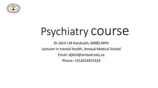 Psychiatry course
Dr Jibril I.M Handuleh, MBBS MPH
Lecturer in mental health, Amoud Medical School
Email: djibril@amoud.edu.so
Phone: +252654453324
 